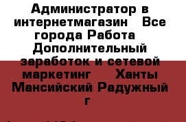 Администратор в интернетмагазин - Все города Работа » Дополнительный заработок и сетевой маркетинг   . Ханты-Мансийский,Радужный г.